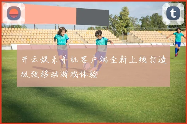 开云娱乐手机客户端全新上线打造极致移动游戏体验