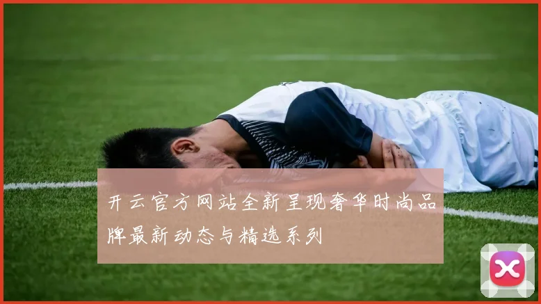 开云官方网站全新呈现奢华时尚品牌最新动态与精选系列